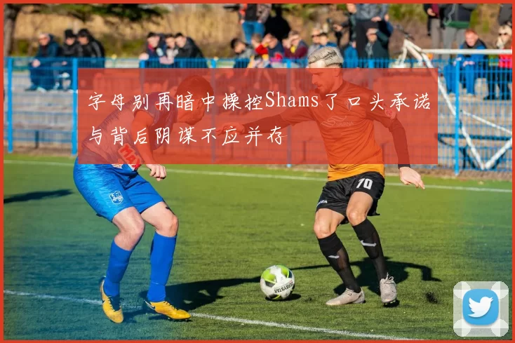 字母别再暗中操控Shams了口头承诺与背后阴谋不应并存