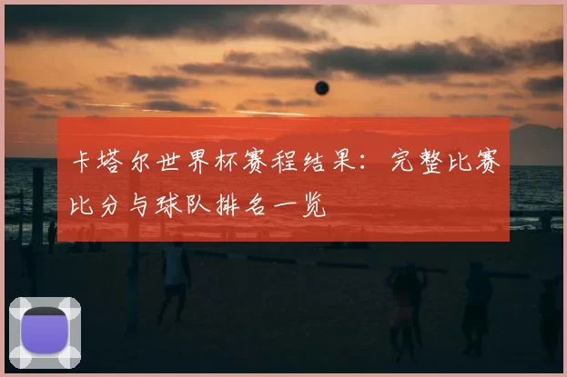 卡塔尔世界杯赛程结果:完整比赛比分与球队排名一览