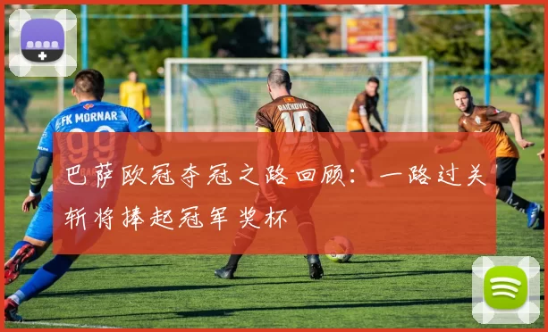 巴萨欧冠夺冠之路回顾：一路过关斩将捧起冠军奖杯