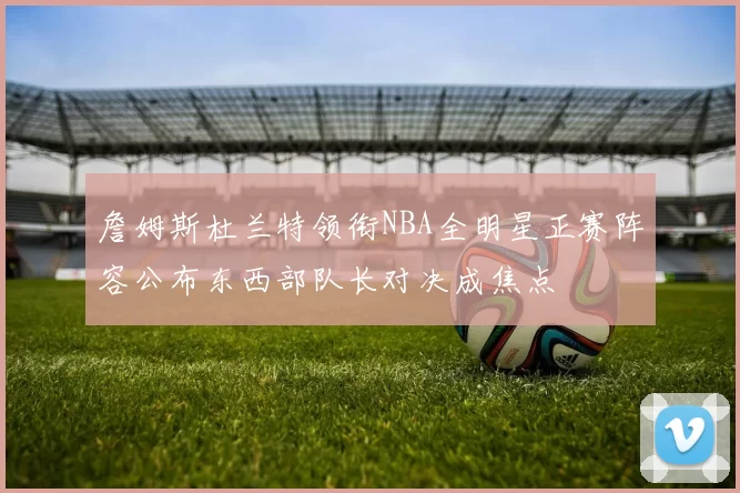 詹姆斯杜兰特领衔NBA全明星正赛阵容公布东西部队长对决成焦点