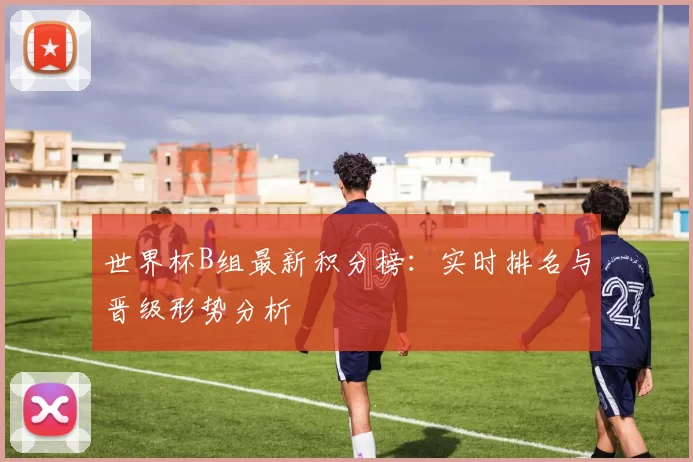 世界杯B组最新积分榜：实时排名与晋级形势分析
