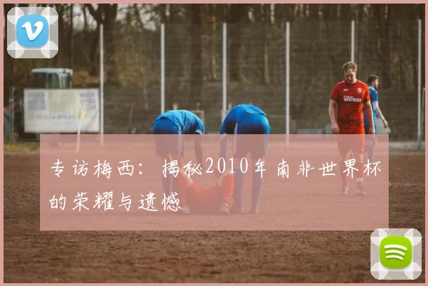 专访梅西：揭秘2010年南非世界杯的荣耀与遗憾