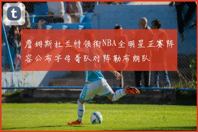 詹姆斯杜兰特领衔NBA全明星正赛阵容公布字母哥队对阵勒布朗队