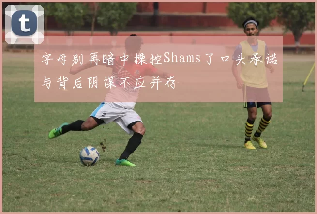 字母别再暗中操控Shams了口头承诺与背后阴谋不应并存