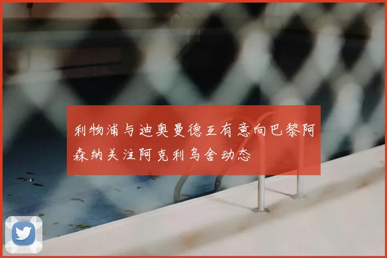 利物浦与迪奥曼德互有意向巴黎阿森纳关注阿克利乌舍动态