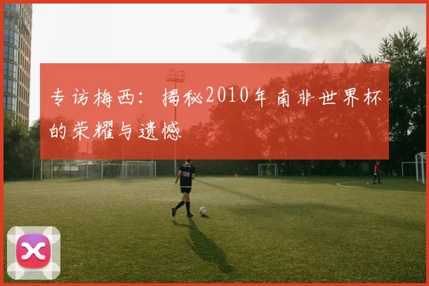 专访梅西：揭秘2010年南非世界杯的荣耀与遗憾