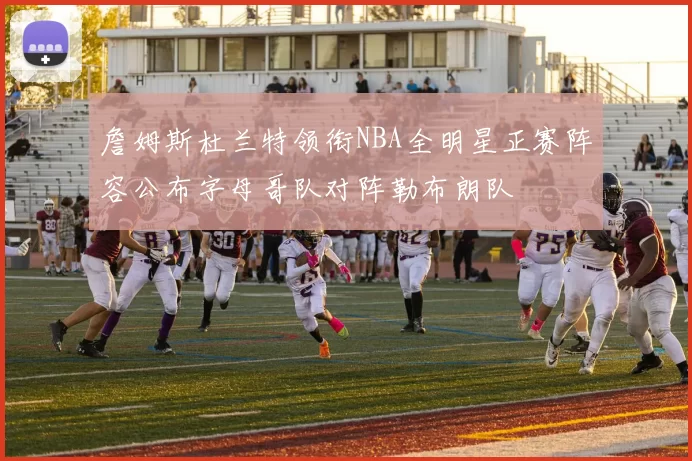 詹姆斯杜兰特领衔NBA全明星正赛阵容公布字母哥队对阵勒布朗队