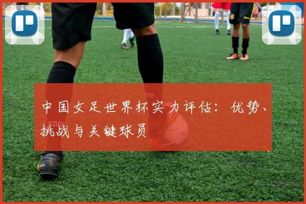 中国女足世界杯实力评估:优势、挑战与关键球员