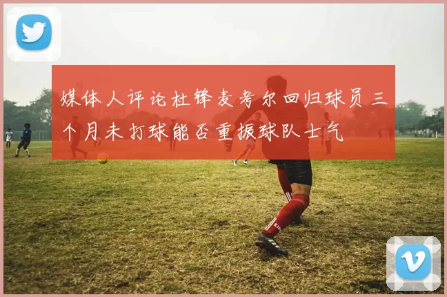 媒体人评论杜锋麦考尔回归球员三个月未打球能否重振球队士气