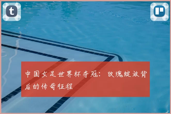 中国女足世界杯夺冠:玫瑰绽放背后的传奇征程