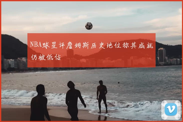NBA球星评詹姆斯历史地位称其成就仍被低估