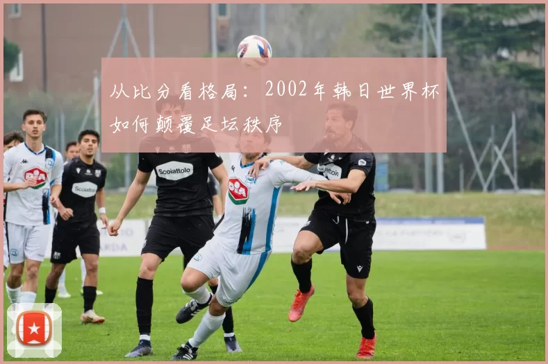 从比分看格局:2002年韩日世界杯如何颠覆足坛秩序