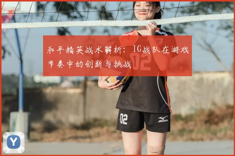 和平精英战术解析:IG战队在游戏节奏中的创新与挑战