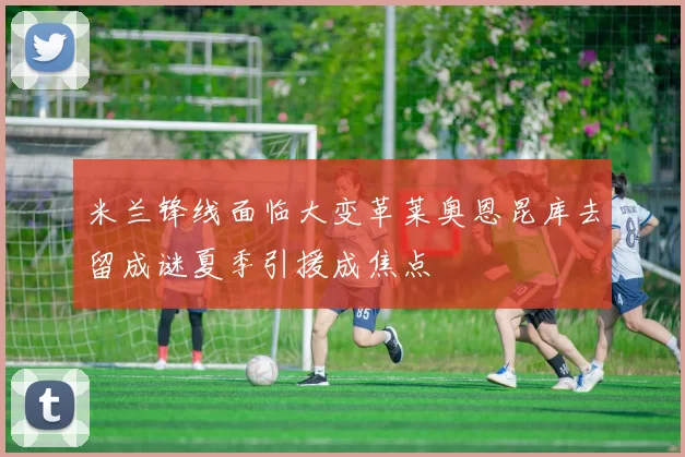 米兰锋线面临大变革莱奥恩昆库去留成谜夏季引援成焦点
