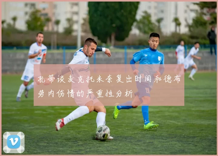 孔蒂谈麦克托米奈复出时间和德布劳内伤情的严重性分析