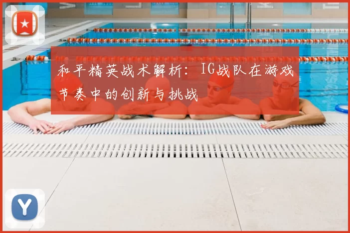 和平精英战术解析：IG战队在游戏节奏中的创新与挑战
