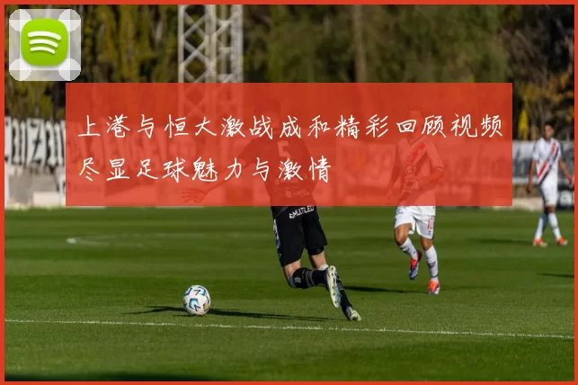 上港与恒大激战成和精彩回顾视频尽显足球魅力与激情