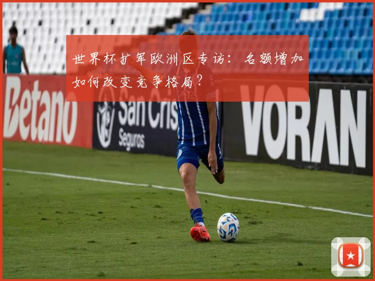 世界杯扩军欧洲区专访:名额增加如何改变竞争格局?