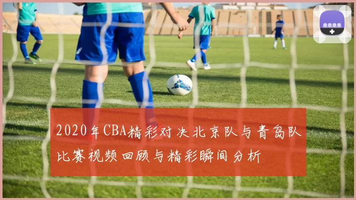 2020年CBA精彩对决北京队与青岛队比赛视频回顾与精彩瞬间分析