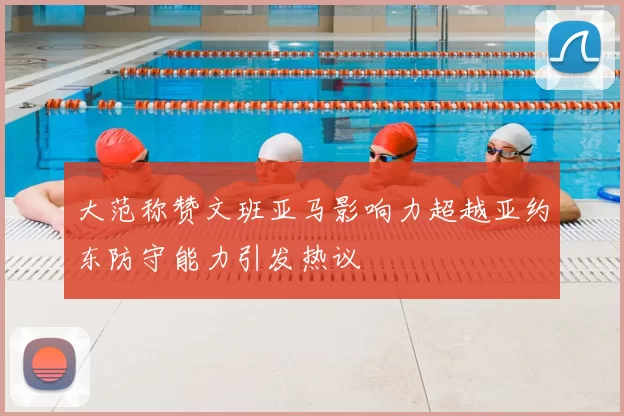 大范称赞文班亚马影响力超越亚约东防守能力引发热议