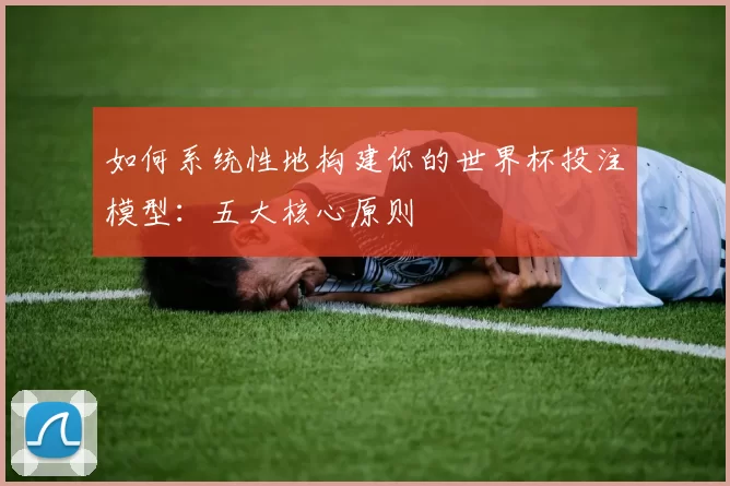 如何系统性地构建你的世界杯投注模型：五大核心原则