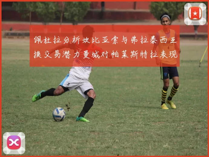 佩杜拉分析坎比亚索与弗拉泰西互换交易潜力曼城对帕莱斯特拉表现出兴趣