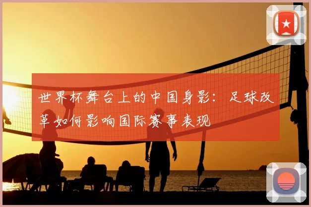 世界杯舞台上的中国身影:足球改革如何影响国际赛事表现