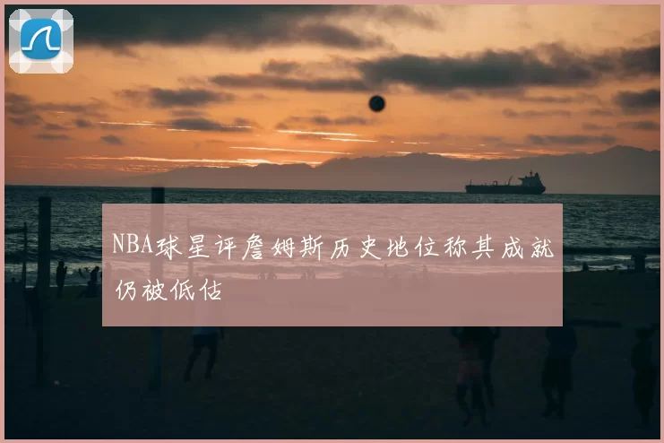 NBA球星评詹姆斯历史地位称其成就仍被低估