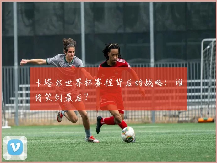 卡塔尔世界杯赛程背后的战略:谁将笑到最后?