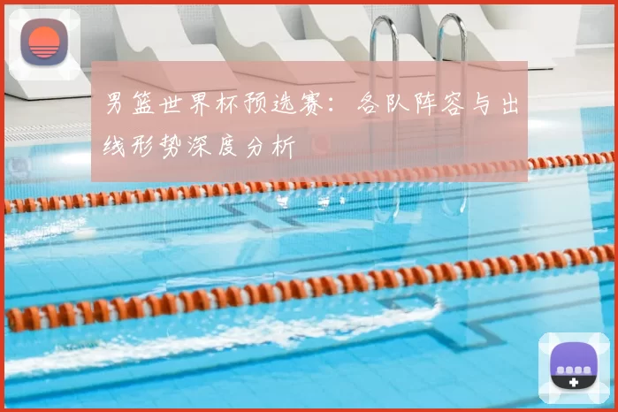 男篮世界杯预选赛:各队阵容与出线形势深度分析