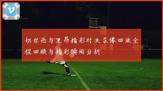 切尔西与里昂精彩对决录像回放全程回顾与精彩瞬间分析