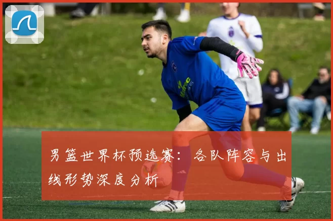 男篮世界杯预选赛:各队阵容与出线形势深度分析