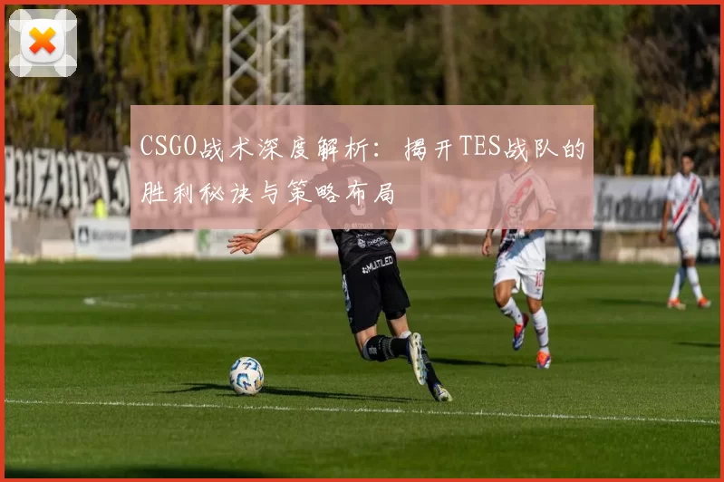 CSGO战术深度解析：揭开TES战队的胜利秘诀与策略布局