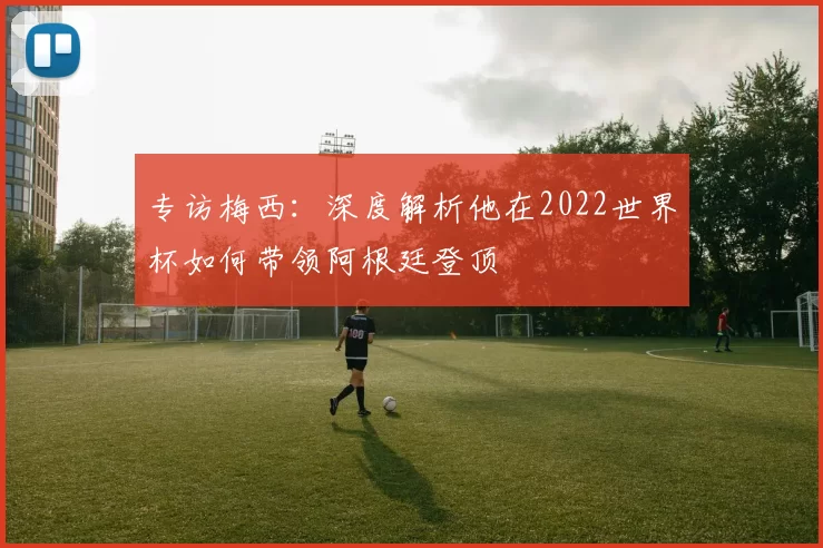 专访梅西：深度解析他在2022世界杯如何带领阿根廷登顶