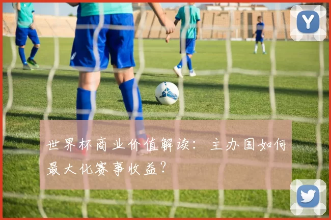 世界杯商业价值解读:主办国如何最大化赛事收益?