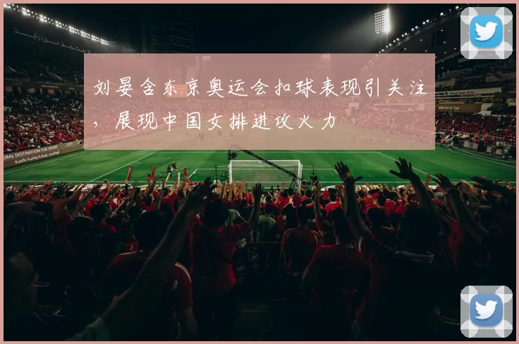 刘晏含东京奥运会扣球表现引关注,展现中国女排进攻火力