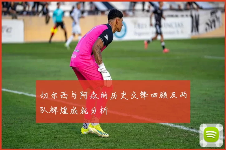 切尔西与阿森纳历史交锋回顾及两队辉煌成就分析