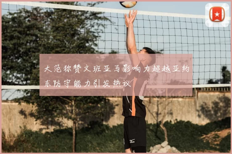 大范称赞文班亚马影响力超越亚约东防守能力引发热议