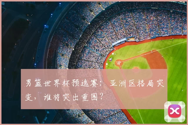 男篮世界杯预选赛:亚洲区格局突变,谁将突出重围?