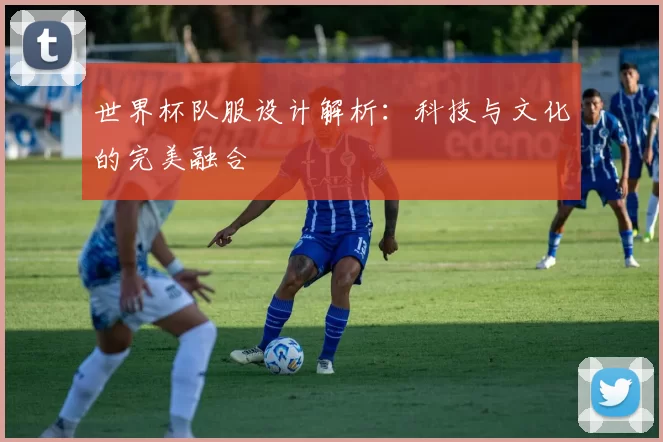 世界杯队服设计解析:科技与文化的完美融合