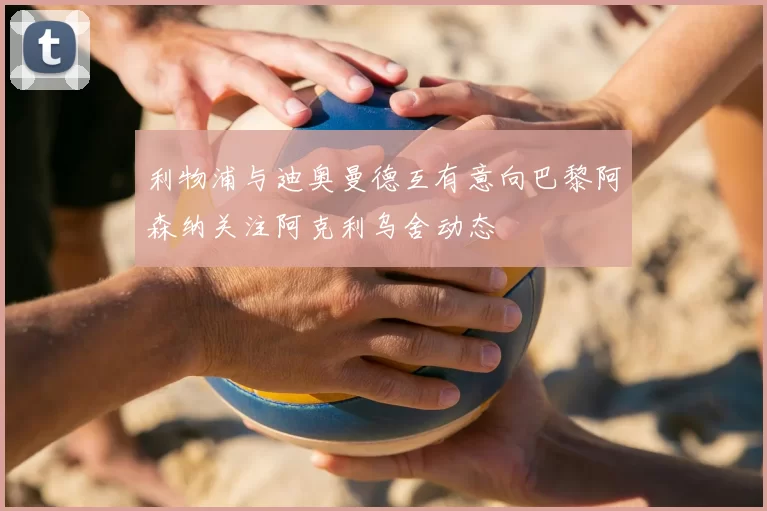 利物浦与迪奥曼德互有意向巴黎阿森纳关注阿克利乌舍动态