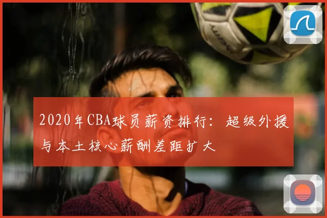 2020年CBA球员薪资排行：超级外援与本土核心薪酬差距扩大