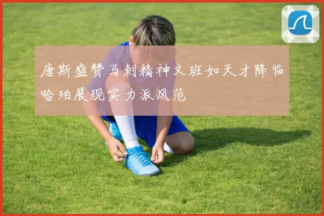 唐斯盛赞马刺精神文班如天才降临哈珀展现实力派风范