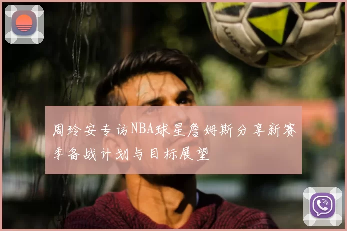 周玲安专访NBA球星詹姆斯分享新赛季备战计划与目标展望