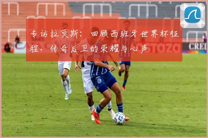 专访拉莫斯:回顾西班牙世界杯征程,传奇后卫的荣耀与心声