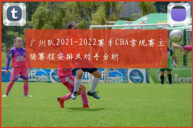广州队2021-2022赛季CBA常规赛主场赛程安排及对手分析