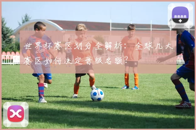 世界杯赛区划分全解析：全球几大赛区如何决定晋级名额？