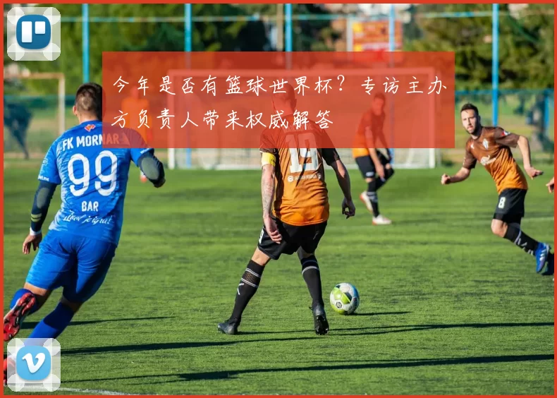 今年是否有篮球世界杯？专访主办方负责人带来权威解答