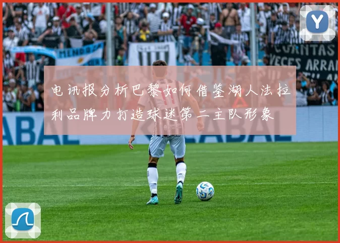 电讯报分析巴黎如何借鉴湖人法拉利品牌力打造球迷第二主队形象