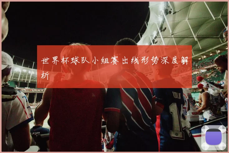 世界杯球队小组赛出线形势深度解析